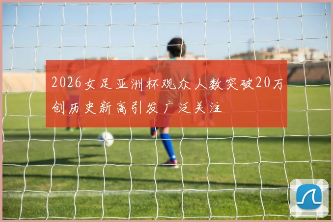 2026女足亚洲杯观众人数突破20万创历史新高引发广泛关注