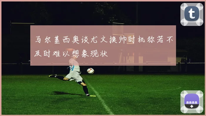 马尔基西奥谈尤文换帅时机称若不及时难以想象现状