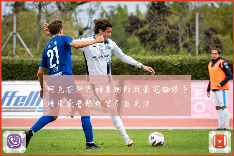 阿克在科巴姆基地附近豪宅翻修中增设荣誉陈列室引发关注