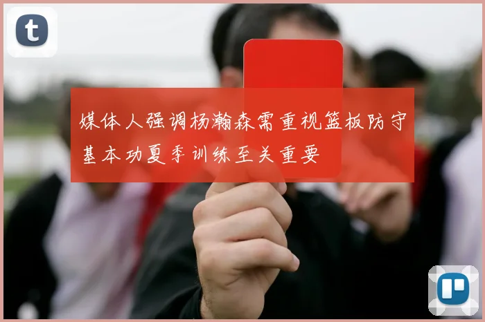 媒体人强调杨瀚森需重视篮板防守基本功夏季训练至关重要