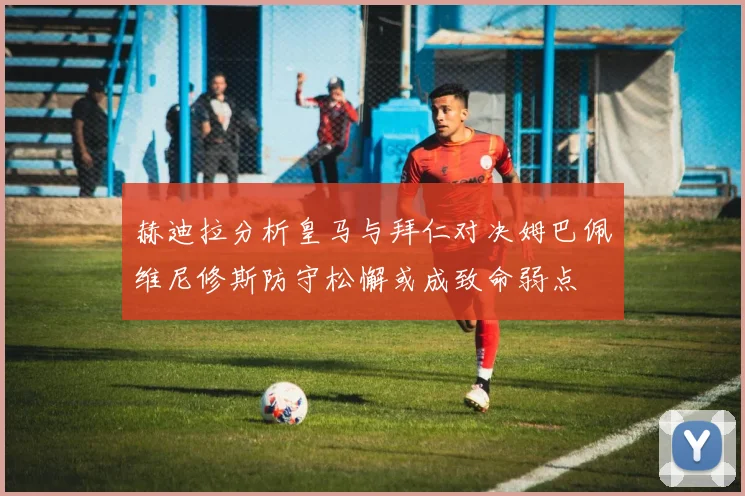 赫迪拉分析皇马与拜仁对决姆巴佩维尼修斯防守松懈或成致命弱点