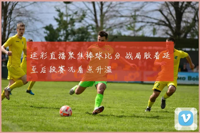 运彩直播聚焦棒球比分 战局胶着延至后段赛况看点升温