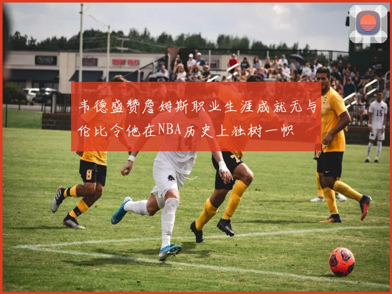 韦德盛赞詹姆斯职业生涯成就无与伦比令他在NBA历史上独树一帜
