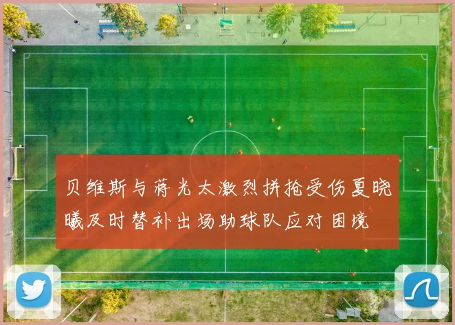 贝维斯与蒋光太激烈拼抢受伤夏晓曦及时替补出场助球队应对困境