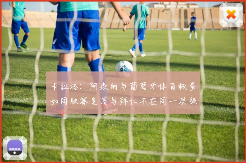 卡拉格：阿森纳与葡萄牙体育较量如同联赛皇马与拜仁不在同一层级