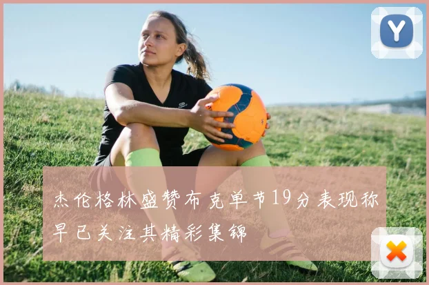 杰伦格林盛赞布克单节19分表现称早已关注其精彩集锦