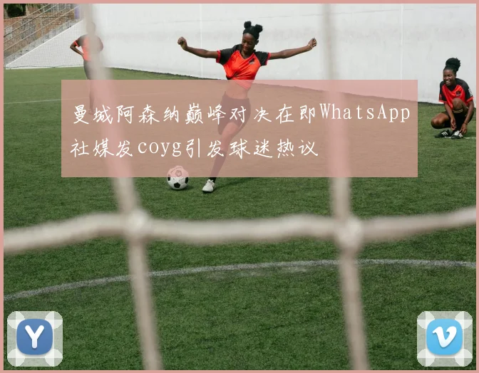 曼城阿森纳巅峰对决在即WhatsApp社媒发coyg引发球迷热议