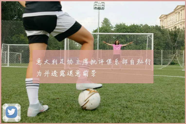 意大利足协主席批评俱乐部自私行为并透露退意前景