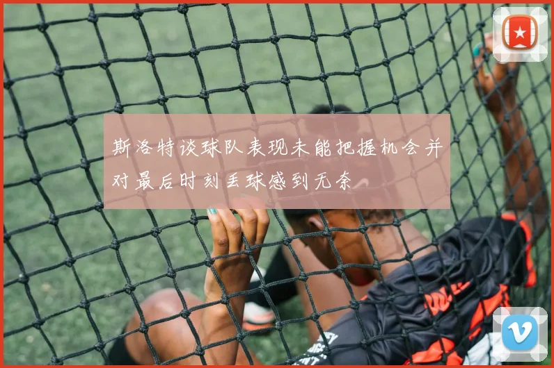 斯洛特谈球队表现未能把握机会并对最后时刻丢球感到无奈